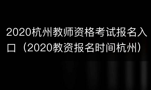 2020杭州教师资格考试报名入口（2020教资报名时间杭州）