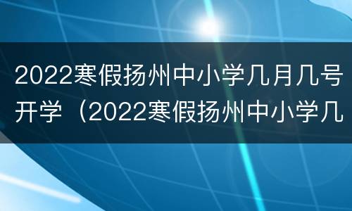 2022寒假扬州中小学几月几号开学（2022寒假扬州中小学几月几号开学呢）