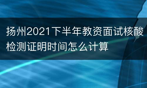 扬州2021下半年教资面试核酸检测证明时间怎么计算