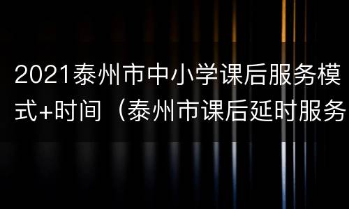 2021泰州市中小学课后服务模式+时间（泰州市课后延时服务）