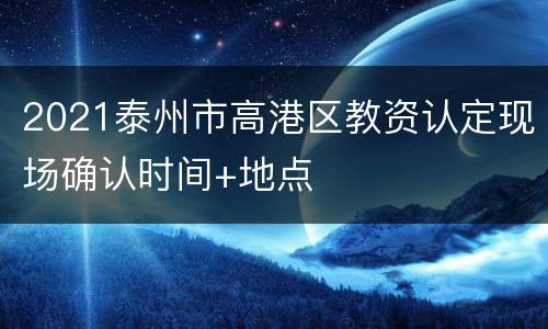 2021泰州市高港区教资认定现场确认时间+地点