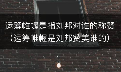 运筹帷幄是指刘邦对谁的称赞（运筹帷幄是刘邦赞美谁的）