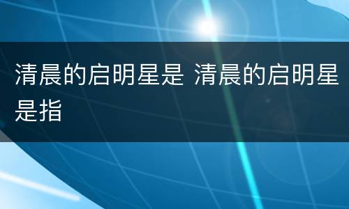 清晨的启明星是 清晨的启明星是指