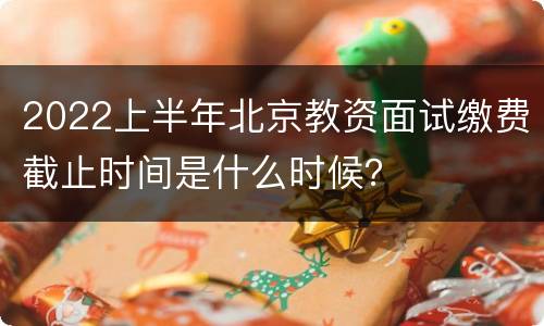 2022上半年北京教资面试缴费截止时间是什么时候？