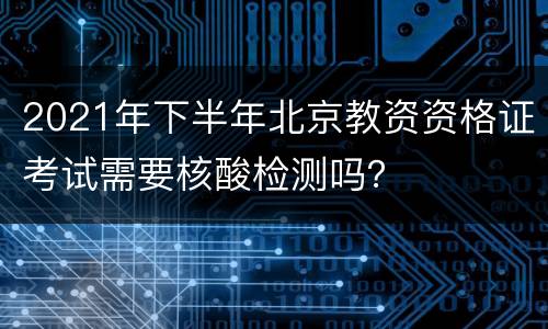 2021年下半年北京教资资格证考试需要核酸检测吗？