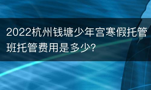 2022杭州钱塘少年宫寒假托管班托管费用是多少？