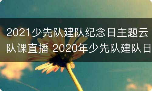 2021少先队建队纪念日主题云队课直播 2020年少先队建队日主题活动直播