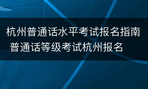 杭州普通话水平考试报名指南 普通话等级考试杭州报名