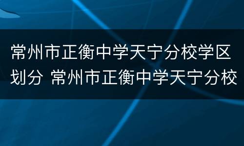 常州市正衡中学天宁分校学区划分 常州市正衡中学天宁分校学区划分图