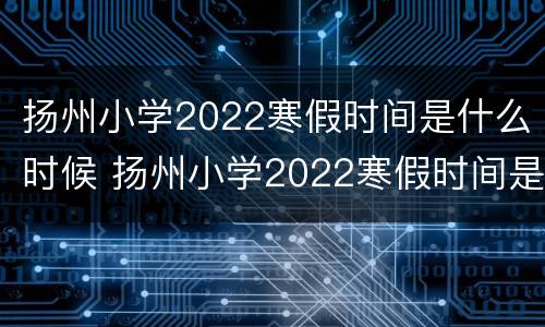 扬州小学2022寒假时间是什么时候 扬州小学2022寒假时间是什么时候开始