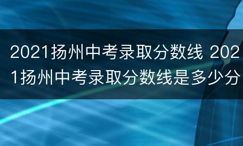 2021扬州中考录取分数线 2021扬州中考录取分数线是多少分