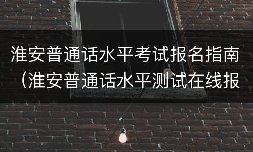 淮安普通话水平考试报名指南（淮安普通话水平测试在线报名系统）