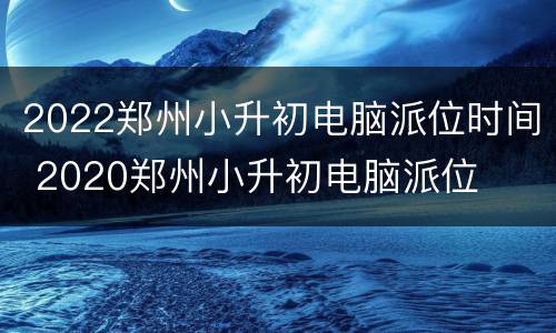 2022郑州小升初电脑派位时间 2020郑州小升初电脑派位