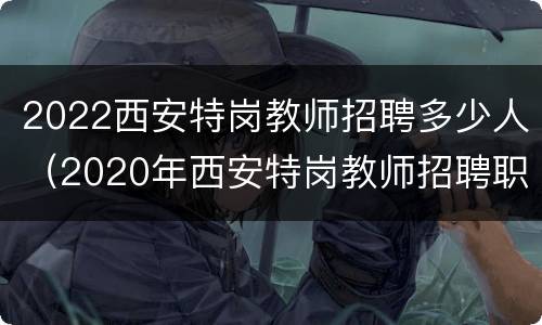 2022西安特岗教师招聘多少人（2020年西安特岗教师招聘职位表）