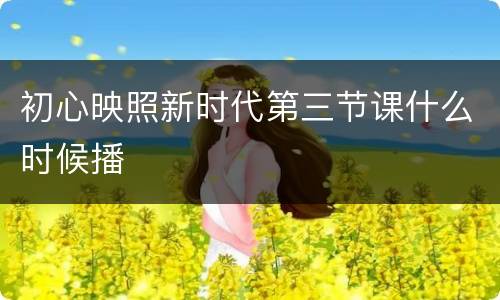 初心映照新时代第三节课什么时候播