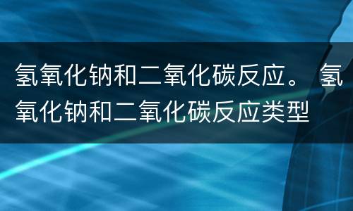 氢氧化钠和二氧化碳反应。 氢氧化钠和二氧化碳反应类型