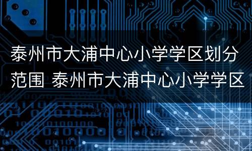 泰州市大浦中心小学学区划分范围 泰州市大浦中心小学学区划分范围图片