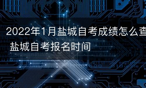 2022年1月盐城自考成绩怎么查 盐城自考报名时间