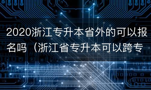 2020浙江专升本省外的可以报名吗（浙江省专升本可以跨专业吗）