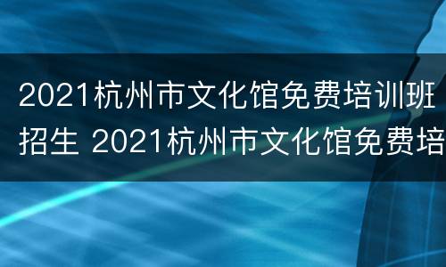 2021杭州市文化馆免费培训班招生 2021杭州市文化馆免费培训班招生信息