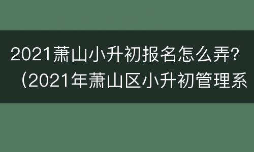 2021萧山小升初报名怎么弄？（2021年萧山区小升初管理系统）