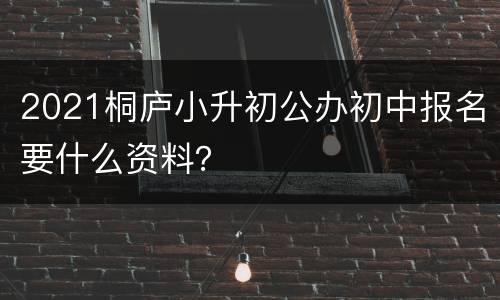 2021桐庐小升初公办初中报名要什么资料？