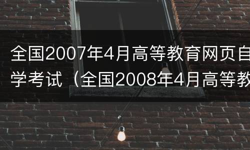 全国2007年4月高等教育网页自学考试（全国2008年4月高等教育自学考试）