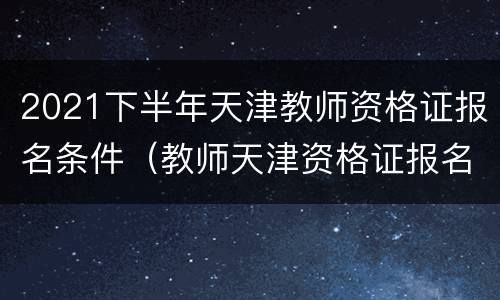 2021下半年天津教师资格证报名条件（教师天津资格证报名时间2021年下半年）