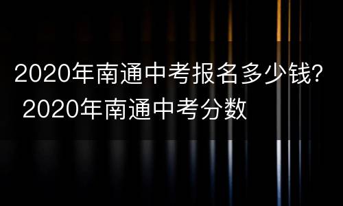 2020年南通中考报名多少钱？ 2020年南通中考分数