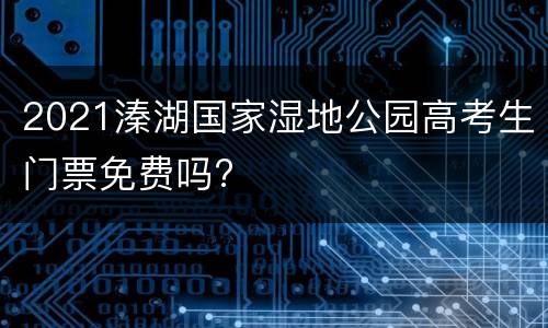 2021溱湖国家湿地公园高考生门票免费吗?