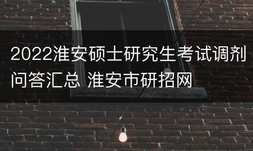 2022淮安硕士研究生考试调剂问答汇总 淮安市研招网