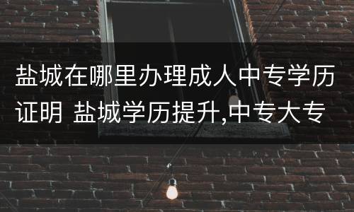 盐城在哪里办理成人中专学历证明 盐城学历提升,中专大专升本科,学信网可查,费用低