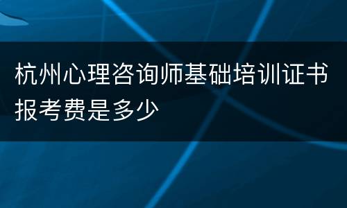 杭州心理咨询师基础培训证书报考费是多少