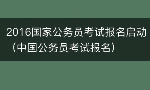 2016国家公务员考试报名启动（中国公务员考试报名）