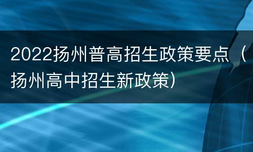 2022扬州普高招生政策要点（扬州高中招生新政策）