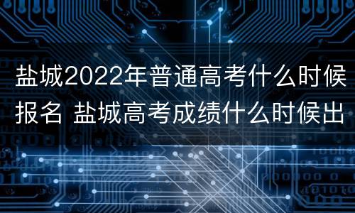 盐城2022年普通高考什么时候报名 盐城高考成绩什么时候出来?