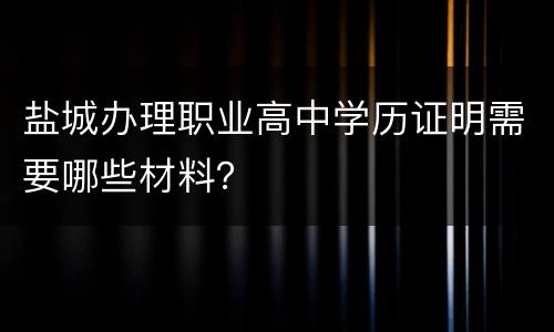 盐城办理职业高中学历证明需要哪些材料？