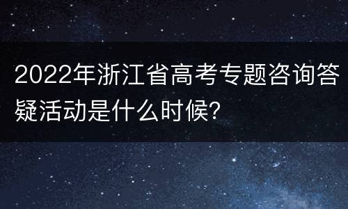 2022年浙江省高考专题咨询答疑活动是什么时候？