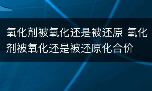 氧化剂被氧化还是被还原 氧化剂被氧化还是被还原化合价