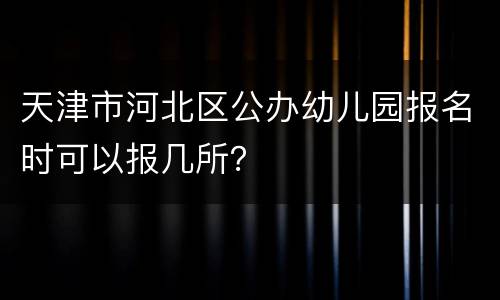 天津市河北区公办幼儿园报名时可以报几所？