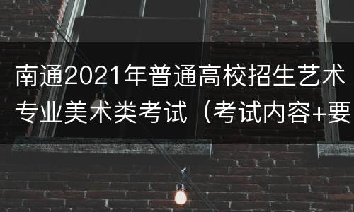 南通2021年普通高校招生艺术专业美术类考试（考试内容+要求）