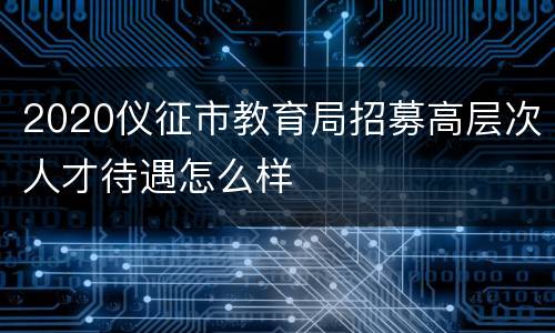 2020仪征市教育局招募高层次人才待遇怎么样