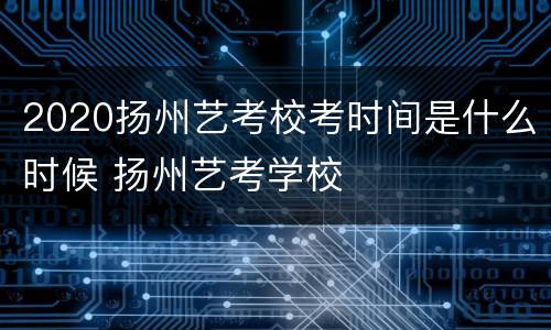 2020扬州艺考校考时间是什么时候 扬州艺考学校