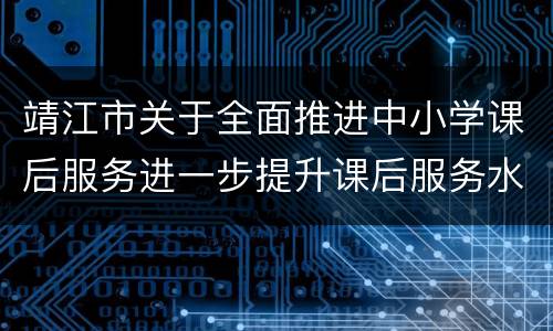 靖江市关于全面推进中小学课后服务进一步提升课后服务水平的实施意见