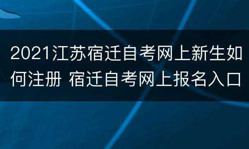 2021江苏宿迁自考网上新生如何注册 宿迁自考网上报名入口