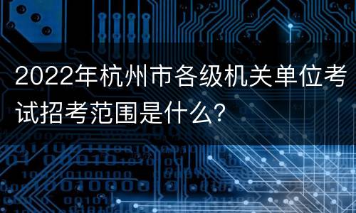 2022年杭州市各级机关单位考试招考范围是什么？