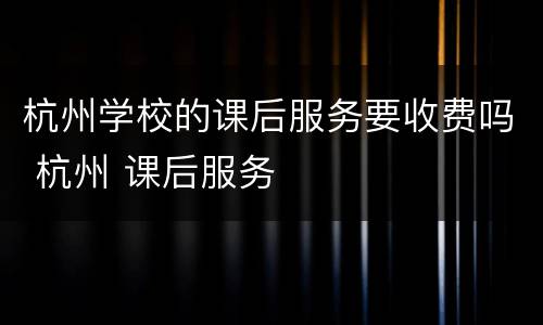 杭州学校的课后服务要收费吗 杭州 课后服务