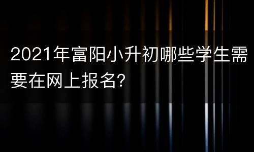 2021年富阳小升初哪些学生需要在网上报名？