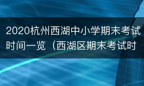 2020杭州西湖中小学期末考试时间一览（西湖区期末考试时间）