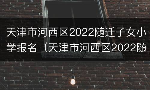 天津市河西区2022随迁子女小学报名（天津市河西区2022随迁子女小学报名条件）